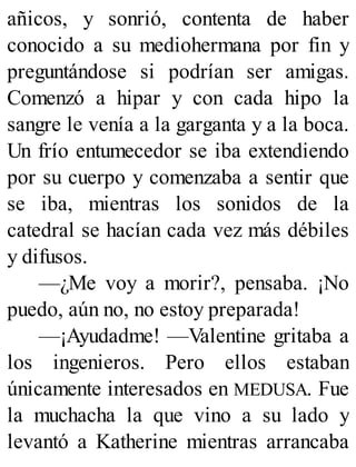 añicos, y sonrió, contenta de haber
conocido a su mediohermana por fin y
preguntándose si podrían ser amigas.
Comenzó a hipar y con cada hipo la
sangre le venía a la garganta y a la boca.
Un frío entumecedor se iba extendiendo
por su cuerpo y comenzaba a sentir que
se iba, mientras los sonidos de la
catedral se hacían cada vez más débiles
y difusos.
—¿Me voy a morir?, pensaba. ¡No
puedo, aún no, no estoy preparada!
—¡Ayudadme! —Valentine gritaba a
los ingenieros. Pero ellos estaban
únicamente interesados en MEDUSA. Fue
la muchacha la que vino a su lado y
levantó a Katherine mientras arrancaba
 
