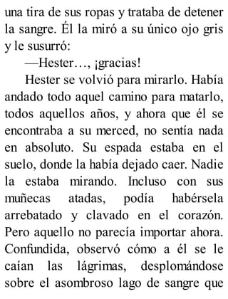 una tira de sus ropas y trataba de detener
la sangre. Él la miró a su único ojo gris
y le susurró:
—Hester…, ¡gracias!
Hester se volvió para mirarlo. Había
andado todo aquel camino para matarlo,
todos aquellos años, y ahora que él se
encontraba a su merced, no sentía nada
en absoluto. Su espada estaba en el
suelo, donde la había dejado caer. Nadie
la estaba mirando. Incluso con sus
muñecas atadas, podía habérsela
arrebatado y clavado en el corazón.
Pero aquello no parecía importar ahora.
Confundida, observó cómo a él se le
caían las lágrimas, desplomándose
sobre el asombroso lago de sangre que
 