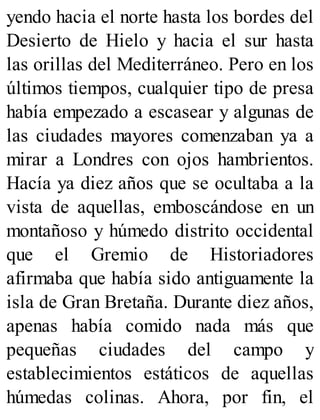 yendo hacia el norte hasta los bordes del
Desierto de Hielo y hacia el sur hasta
las orillas del Mediterráneo. Pero en los
últimos tiempos, cualquier tipo de presa
había empezado a escasear y algunas de
las ciudades mayores comenzaban ya a
mirar a Londres con ojos hambrientos.
Hacía ya diez años que se ocultaba a la
vista de aquellas, emboscándose en un
montañoso y húmedo distrito occidental
que el Gremio de Historiadores
afirmaba que había sido antiguamente la
isla de Gran Bretaña. Durante diez años,
apenas había comido nada más que
pequeñas ciudades del campo y
establecimientos estáticos de aquellas
húmedas colinas. Ahora, por fin, el
 