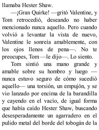 llamaba Hester Shaw.
—¡Gran Quirke! —gritó Valentine, y
Tom retrocedió, deseando no haber
mencionado nunca aquello. Pero cuando
volvió a levantar la vista de nuevo,
Valentine le sonreía amablemente, con
los ojos llenos de pena—. No te
preocupes, Tom —le dijo—. Lo siento.
Tom sintió una mano grande y
amable sobre su hombro y luego —
nunca estuvo seguro de cómo sucedió
aquello— una torsión, un empujón, y se
vio lanzado por encima de la barandilla
y cayendo en el vacío, de igual forma
que había caído Hester Shaw, buscando
desesperadamente un agarradero en el
pulido metal del borde del tobogán de la
 