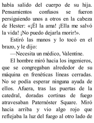 había salido del cuerpo de su hija.
Pensamientos confusos se fueron
persiguiendo unos a otros en la cabeza
de Hester: «¡Él la ama! ¡Ella me salvó
la vida! ¡No puedo dejarla morir!».
Estiró las manos y lo tocó en el
brazo, y le dijo:
—Necesita un médico, Valentine.
El hombre miró hacia los ingenieros,
que se congregaban alrededor de su
máquina en frenéticas líneas cerradas.
No se podía esperar ninguna ayuda de
ellos. Afuera, tras las puertas de la
catedral, doradas cortinas de fuego
atravesaban Paternóster Square. Miró
hacia arriba y vio algo rojo que
reflejaba la luz del fuego al otro lado de
 