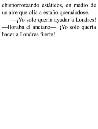 chisporroteando estáticos, en medio de
un aire que olía a estaño quemándose.
—¡Yo solo quería ayudar a Londres!
—lloraba el anciano—. ¡Yo solo quería
hacer a Londres fuerte!
 