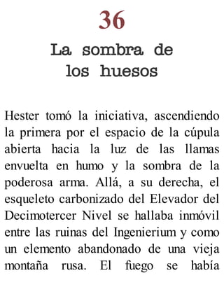 36
La sombra de
los huesos
Hester tomó la iniciativa, ascendiendo
la primera por el espacio de la cúpula
abierta hacia la luz de las llamas
envuelta en humo y la sombra de la
poderosa arma. Allá, a su derecha, el
esqueleto carbonizado del Elevador del
Decimotercer Nivel se hallaba inmóvil
entre las ruinas del Ingenierium y como
un elemento abandonado de una vieja
montaña rusa. El fuego se había
 