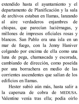 extendido hasta el ayuntamiento y el
departamento de Planificación y la sala
de archivos estaban en llamas, lanzando
al aire verdaderos enjambres de
chispas, que parecían luciérnagas, y
millones de impresos oficiales rosas y
blancos. San Pablo era una isla en un
mar de fuego, con la Jenny Haniver
colgando por encima de ella como una
luna de pega, chamuscada y escorada,
cambiando de dirección, como poseída
por una borrachera en medio de las
corrientes ascendentes que salían de los
edificios en llamas.
Hester subió aún más, hasta salir a
la caperuza de cobra de MEDUSA.
Valentine venía tras ella; podía oírlo
 