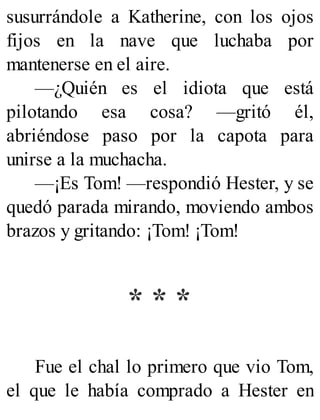 susurrándole a Katherine, con los ojos
fijos en la nave que luchaba por
mantenerse en el aire.
—¿Quién es el idiota que está
pilotando esa cosa? —gritó él,
abriéndose paso por la capota para
unirse a la muchacha.
—¡Es Tom! —respondió Hester, y se
quedó parada mirando, moviendo ambos
brazos y gritando: ¡Tom! ¡Tom!
* * *
Fue el chal lo primero que vio Tom,
el que le había comprado a Hester en
 