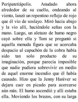 Peripatetiápolis. Anudado ahora
alrededor de su cuello, ondeando al
viento, lanzó un repentino reflejo de rojo
que él vio de soslayo. Miró hacia abajo
y la vio allí, haciéndole señas con la
mano. Luego, un aletazo de humo negro
cayó sobre ella y Tom se preguntó si
aquella menuda figura que se acercaba
despacio al capuchón de la cobra había
sido tan solo producto de su
imaginación, porque parecía imposible
que nadie pudiera sobrevivir en medio
de aquel enorme incendio que él había
causado. Hizo que la Jenny Haniver se
dejara caer en picado para acercarse
aún más. El humo ascendió y allí estaba
ella. Moviendo los brazos, con su larga
 