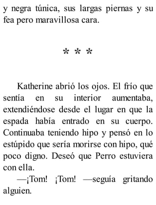 y negra túnica, sus largas piernas y su
fea pero maravillosa cara.
* * *
Katherine abrió los ojos. El frío que
sentía en su interior aumentaba,
extendiéndose desde el lugar en que la
espada había entrado en su cuerpo.
Continuaba teniendo hipo y pensó en lo
estúpido que sería morirse con hipo, qué
poco digno. Deseó que Perro estuviera
con ella.
—¡Tom! ¡Tom! —seguía gritando
alguien.
 