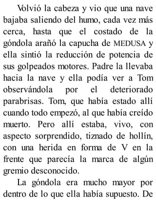 V
olvió la cabeza y vio que una nave
bajaba saliendo del humo, cada vez más
cerca, hasta que el costado de la
góndola arañó la capucha de MEDUSA y
ella sintió la reducción de potencia de
sus golpeados motores. Padre la llevaba
hacia la nave y ella podía ver a Tom
observándola por el deteriorado
parabrisas. Tom, que había estado allí
cuando todo empezó, al que había creído
muerto. Pero allí estaba, vivo, con
aspecto sorprendido, tiznado de hollín,
con una herida en forma de V en la
frente que parecía la marca de algún
gremio desconocido.
La góndola era mucho mayor por
dentro de lo que ella había supuesto. De
 
