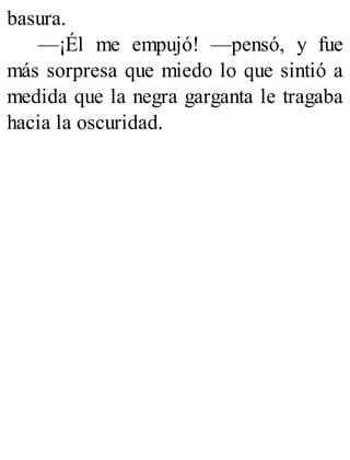 basura.
—¡Él me empujó! —pensó, y fue
más sorpresa que miedo lo que sintió a
medida que la negra garganta le tragaba
hacia la oscuridad.
 