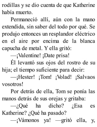 rodillas y se dio cuenta de que Katherine
había muerto.
Permaneció allí, aún con la mano
extendida, sin saber del todo por qué. Se
produjo entonces un resplandor eléctrico
en el aire por encima de la blanca
capucha de metal. Y ella gritó:
—¡Valentine! ¡Date prisa!
Él levantó sus ojos del rostro de su
hija; el tiempo suficiente para decir:
—¡Hester! ¡Tom! ¡V
olad! ¡Salvaos
vosotros!
Por detrás de ella, Tom se ponía las
manos detrás de sus orejas y gritaba:
—¿Qué ha dicho? ¿Esa es
Katherine? ¿Qué ha pasado?
—¡Vámonos ya! —gritó ella, y,
 