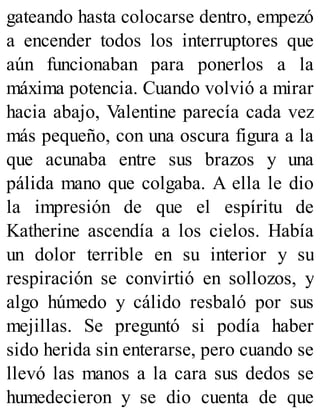 gateando hasta colocarse dentro, empezó
a encender todos los interruptores que
aún funcionaban para ponerlos a la
máxima potencia. Cuando volvió a mirar
hacia abajo, Valentine parecía cada vez
más pequeño, con una oscura figura a la
que acunaba entre sus brazos y una
pálida mano que colgaba. A ella le dio
la impresión de que el espíritu de
Katherine ascendía a los cielos. Había
un dolor terrible en su interior y su
respiración se convirtió en sollozos, y
algo húmedo y cálido resbaló por sus
mejillas. Se preguntó si podía haber
sido herida sin enterarse, pero cuando se
llevó las manos a la cara sus dedos se
humedecieron y se dio cuenta de que
 
