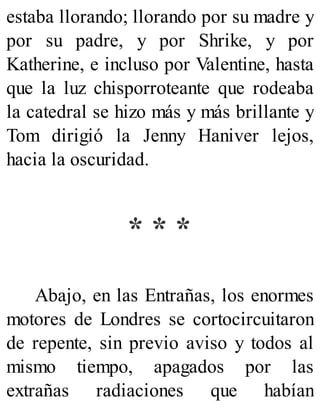 estaba llorando; llorando por su madre y
por su padre, y por Shrike, y por
Katherine, e incluso por Valentine, hasta
que la luz chisporroteante que rodeaba
la catedral se hizo más y más brillante y
Tom dirigió la Jenny Haniver lejos,
hacia la oscuridad.
* * *
Abajo, en las Entrañas, los enormes
motores de Londres se cortocircuitaron
de repente, sin previo aviso y todos al
mismo tiempo, apagados por las
extrañas radiaciones que habían
 
