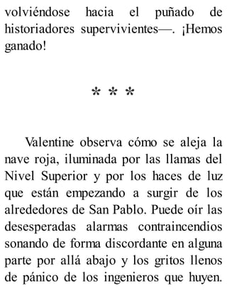 volviéndose hacia el puñado de
historiadores supervivientes—. ¡Hemos
ganado!
* * *
Valentine observa cómo se aleja la
nave roja, iluminada por las llamas del
Nivel Superior y por los haces de luz
que están empezando a surgir de los
alrededores de San Pablo. Puede oír las
desesperadas alarmas contraincendios
sonando de forma discordante en alguna
parte por allá abajo y los gritos llenos
de pánico de los ingenieros que huyen.
 