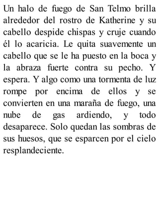 Un halo de fuego de San Telmo brilla
alrededor del rostro de Katherine y su
cabello despide chispas y cruje cuando
él lo acaricia. Le quita suavemente un
cabello que se le ha puesto en la boca y
la abraza fuerte contra su pecho. Y
espera. Y algo como una tormenta de luz
rompe por encima de ellos y se
convierten en una maraña de fuego, una
nube de gas ardiendo, y todo
desaparece. Solo quedan las sombras de
sus huesos, que se esparcen por el cielo
resplandeciente.
 