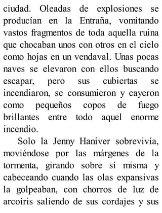 ciudad. Oleadas de explosiones se
producían en la Entraña, vomitando
vastos fragmentos de toda aquella ruina
que chocaban unos con otros en el cielo
como hojas en un vendaval. Unas pocas
naves se elevaron con ellos buscando
escapar, pero sus cubiertas se
incendiaron, se consumieron y cayeron
como pequeños copos de fuego
brillantes entre todo aquel enorme
incendio.
Solo la Jenny Haniver sobrevivía,
moviéndose por las márgenes de la
tormenta, girando sobre sí misma y
cabeceando cuando las olas expansivas
la golpeaban, con chorros de luz de
arcoíris saliendo de sus cordajes y sus
 