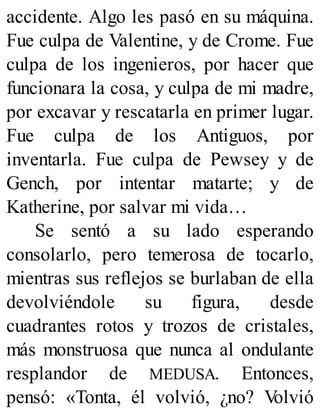 accidente. Algo les pasó en su máquina.
Fue culpa de Valentine, y de Crome. Fue
culpa de los ingenieros, por hacer que
funcionara la cosa, y culpa de mi madre,
por excavar y rescatarla en primer lugar.
Fue culpa de los Antiguos, por
inventarla. Fue culpa de Pewsey y de
Gench, por intentar matarte; y de
Katherine, por salvar mi vida…
Se sentó a su lado esperando
consolarlo, pero temerosa de tocarlo,
mientras sus reflejos se burlaban de ella
devolviéndole su figura, desde
cuadrantes rotos y trozos de cristales,
más monstruosa que nunca al ondulante
resplandor de MEDUSA. Entonces,
pensó: «Tonta, él volvió, ¿no? V
olvió
 