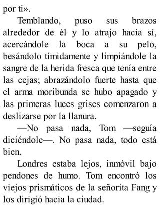 por ti».
Temblando, puso sus brazos
alrededor de él y lo atrajo hacia sí,
acercándole la boca a su pelo,
besándolo tímidamente y limpiándole la
sangre de la herida fresca que tenía entre
las cejas; abrazándolo fuerte hasta que
el arma moribunda se hubo apagado y
las primeras luces grises comenzaron a
deslizarse por la llanura.
—No pasa nada, Tom —seguía
diciéndole—. No pasa nada, todo está
bien.
Londres estaba lejos, inmóvil bajo
pendones de humo. Tom encontró los
viejos prismáticos de la señorita Fang y
los dirigió hacia la ciudad.
 