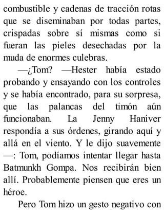 combustible y cadenas de tracción rotas
que se diseminaban por todas partes,
crispadas sobre sí mismas como si
fueran las pieles desechadas por la
muda de enormes culebras.
—¿Tom? —Hester había estado
probando y ensayando con los controles
y se había encontrado, para su sorpresa,
que las palancas del timón aún
funcionaban. La Jenny Haniver
respondía a sus órdenes, girando aquí y
allá en el viento. Y le dijo suavemente
—: Tom, podíamos intentar llegar hasta
Batmunkh Gompa. Nos recibirán bien
allí. Probablemente piensen que eres un
héroe.
Pero Tom hizo un gesto negativo con
 