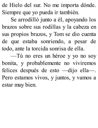 de Hielo del sur. No me importa dónde.
Siempre que yo pueda ir también.
Se arrodilló junto a él, apoyando los
brazos sobre sus rodillas y la cabeza en
sus propios brazos, y Tom se dio cuenta
de que estaba sonriendo, a pesar de
todo, ante la torcida sonrisa de ella.
—Tú no eres un héroe y yo no soy
bonita, y probablemente no viviremos
felices después de esto —dijo ella—.
Pero estamos vivos, y juntos, y vamos a
estar muy bien.
 