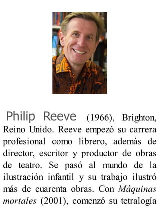 Philip Reeve (1966), Brighton,
Reino Unido. Reeve empezó su carrera
profesional como librero, además de
director, escritor y productor de obras
de teatro. Se pasó al mundo de la
ilustración infantil y su trabajo ilustró
más de cuarenta obras. Con Máquinas
mortales (2001), comenzó su tetralogía
 