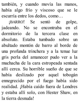 también, y cuando movía las manos,
había algo frío y viscoso que se le
escurría entre los dedos, como…
¡BARRO! Se sentó de golpe,
jadeando. No se encontraba en el
dormitorio de la tercera clase en
absoluto. Estaba tumbado sobre un
abultado montón de barro al borde de
una profunda trinchera y a la tenue luz
gris perla del amanecer pudo ver a la
muchacha de la cara estropeada sentada
allí cerca. Su horrible sueño de que se
había deslizado por aquel tobogán
ennegrecido por el fuego había sido
realidad. ¡Había caído fuera de Londres
y estaba allí solo, con Hester Shaw, en
la tierra desnuda!
 