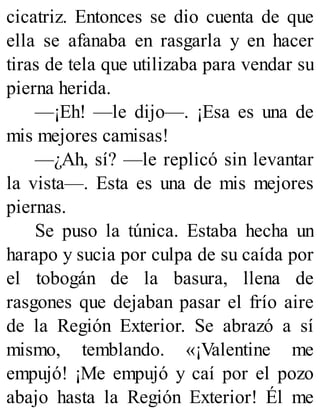 cicatriz. Entonces se dio cuenta de que
ella se afanaba en rasgarla y en hacer
tiras de tela que utilizaba para vendar su
pierna herida.
—¡Eh! —le dijo—. ¡Esa es una de
mis mejores camisas!
—¿Ah, sí? —le replicó sin levantar
la vista—. Esta es una de mis mejores
piernas.
Se puso la túnica. Estaba hecha un
harapo y sucia por culpa de su caída por
el tobogán de la basura, llena de
rasgones que dejaban pasar el frío aire
de la Región Exterior. Se abrazó a sí
mismo, temblando. «¡Valentine me
empujó! ¡Me empujó y caí por el pozo
abajo hasta la Región Exterior! Él me
 