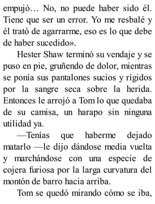 empujó… No, no puede haber sido él.
Tiene que ser un error. Yo me resbalé y
él trató de agarrarme, eso es lo que debe
de haber sucedido».
Hester Shaw terminó su vendaje y se
puso en pie, gruñendo de dolor, mientras
se ponía sus pantalones sucios y rígidos
por la sangre seca sobre la herida.
Entonces le arrojó a Tom lo que quedaba
de su camisa, un harapo sin ninguna
utilidad ya.
—Tenías que haberme dejado
matarlo —le dijo dándose media vuelta
y marchándose con una especie de
cojera furiosa por la larga curvatura del
montón de barro hacia arriba.
Tom se quedó mirando cómo se iba,
 
