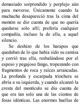 demasiado sorprendido y perplejo aún
para moverse. Únicamente cuando la
muchacha desapareció tras la cima del
montón se dio cuenta de que no quería
quedarse solo allí; prefería cualquier
compañía, incluso la de ella, a aquel
silencio.
Se deshizo de los harapos que
quedaban de lo que había sido su camisa
y corrió tras ella, resbalándose por el
espeso y pegajoso fango, tropezando con
fragmentos de roca y raíces arrancadas.
La profunda y escarpada trinchera se
abría a su izquierda, y cuando alcanzó la
cresta del montículo se dio cuenta de
que era tan solo una de las cientos de
fosas idénticas. Las enormes huellas de
 