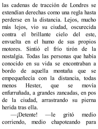 las cadenas de tracción de Londres se
extendían derechas como una regla hasta
perderse en la distancia. Lejos, mucho
más lejos, vio su ciudad, oscurecida
contra el brillante cielo del este,
envuelta en el humo de sus propios
motores. Sintió el frío tirón de la
nostalgia. Todas las personas que había
conocido en su vida se encontraban a
bordo de aquella montaña que se
empequeñecía con la distancia, todas
menos Hester, que se movía
enfurruñada, a grandes zancadas, en pos
de la ciudad, arrastrando su pierna
herida tras ella.
—¡Detente! —le gritó medio
corriendo, medio chapoteando para
 