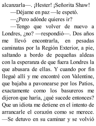 alcanzarla—. ¡Hester! ¡Señorita Shaw!
—Déjame en paz —le espetó.
—¿Pero adónde quieres ir?
—Tengo que volver de nuevo a
Londres, ¿no? —respondió—. Dos años
me llevó encontrarla, en pesadas
caminatas por la Región Exterior, a pie,
saltando a bordo de pequeñas aldeas
con la esperanza de que fuera Londres la
que abusara de ellas. Y cuando por fin
llegué allí y me encontré con Valentine,
que bajaba a pavonearse por los Patios,
exactamente como los basureros me
dijeron que haría, ¿qué sucede entonces?
Que un idiota me detiene en el intento de
arrancarle el corazón como se merece.
—Se detuvo en su caminar y se volvió
 