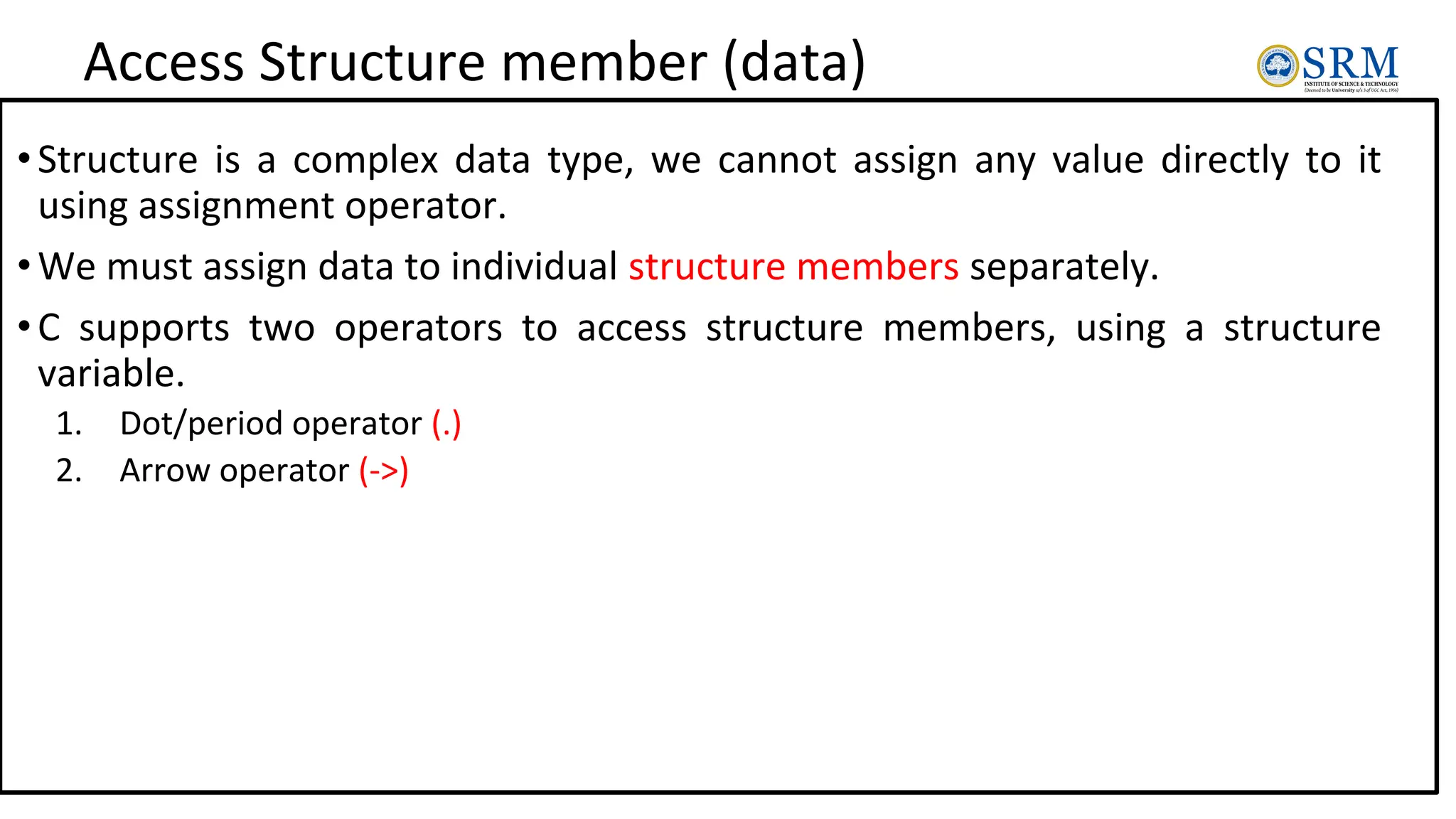 Access Structure member (data)
•Structure is a complex data type, we cannot assign any value directly to it
using assignment operator.
•We must assign data to individual structure members separately.
•C supports two operators to access structure members, using a structure
variable.
1. Dot/period operator (.)
2. Arrow operator (->)
 
