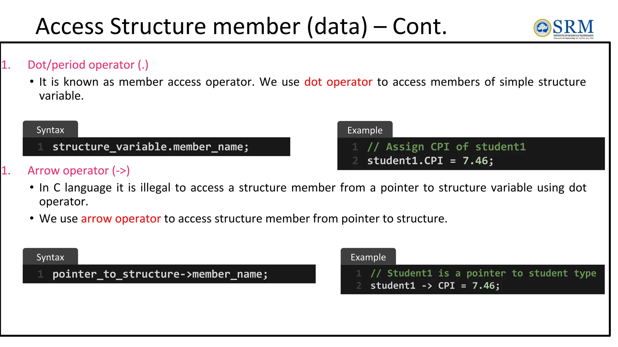 Access Structure member (data) – Cont.
1. Dot/period operator (.)
• It is known as member access operator. We use dot operator to access members of simple structure
variable.
1. Arrow operator (->)
• In C language it is illegal to access a structure member from a pointer to structure variable using dot
operator.
• We use arrow operator to access structure member from pointer to structure.
structure_variable.member_name;
1 // Assign CPI of student1
student1.CPI = 7.46;
1
2
pointer_to_structure->member_name;
1 // Student1 is a pointer to student type
student1 -> CPI = 7.46;
1
2
Syntax
Syntax
Example
Example
 