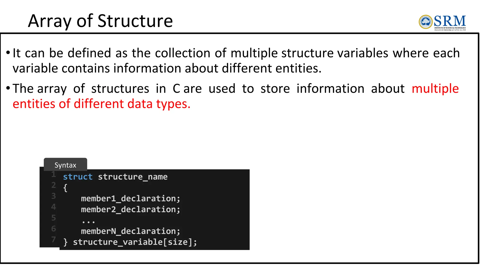 Array of Structure
•It can be defined as the collection of multiple structure variables where each
variable contains information about different entities.
•The array of structures in C are used to store information about multiple
entities of different data types.
struct structure_name
{
member1_declaration;
member2_declaration;
...
memberN_declaration;
} structure_variable[size];
1
2
3
4
5
6
7
Syntax
 