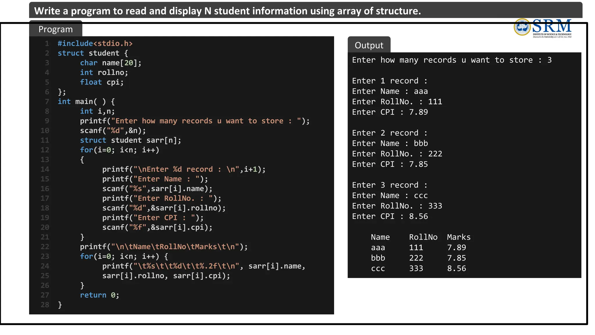 #include<stdio.h>
struct student {
char name[20];
int rollno;
float cpi;
};
int main( ) {
int i,n;
printf("Enter how many records u want to store : ");
scanf("%d",&n);
struct student sarr[n];
for(i=0; i<n; i++)
{
printf("nEnter %d record : n",i+1);
printf("Enter Name : ");
scanf("%s",sarr[i].name);
printf("Enter RollNo. : ");
scanf("%d",&sarr[i].rollno);
printf("Enter CPI : ");
scanf("%f",&sarr[i].cpi);
}
printf("ntNametRollNotMarkstn");
for(i=0; i<n; i++) {
printf("t%stt%dtt%.2ftn", sarr[i].name,
sarr[i].rollno, sarr[i].cpi);
}
return 0;
}
1
2
3
4
5
6
7
8
9
10
11
12
13
14
15
16
17
18
19
20
21
22
23
24
25
26
27
28
Enter how many records u want to store : 3
Enter 1 record :
Enter Name : aaa
Enter RollNo. : 111
Enter CPI : 7.89
Enter 2 record :
Enter Name : bbb
Enter RollNo. : 222
Enter CPI : 7.85
Enter 3 record :
Enter Name : ccc
Enter RollNo. : 333
Enter CPI : 8.56
Name RollNo Marks
aaa 111 7.89
bbb 222 7.85
ccc 333 8.56
Program
Output
Write a program to read and display N student information using array of structure.
 
