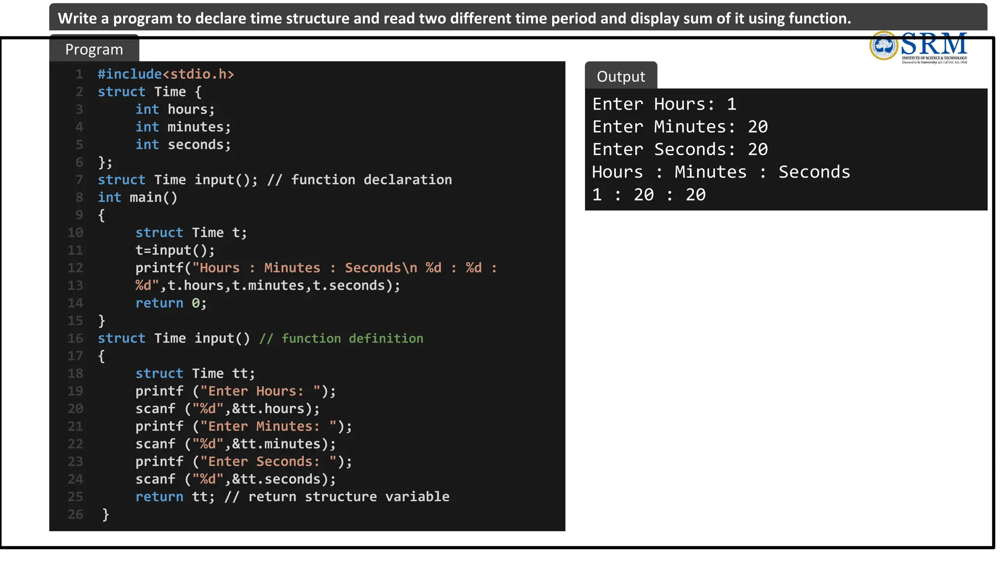 #include<stdio.h>
struct Time {
int hours;
int minutes;
int seconds;
};
struct Time input(); // function declaration
int main()
{
struct Time t;
t=input();
printf("Hours : Minutes : Secondsn %d : %d :
%d",t.hours,t.minutes,t.seconds);
return 0;
}
struct Time input() // function definition
{
struct Time tt;
printf ("Enter Hours: ");
scanf ("%d",&tt.hours);
printf ("Enter Minutes: ");
scanf ("%d",&tt.minutes);
printf ("Enter Seconds: ");
scanf ("%d",&tt.seconds);
return tt; // return structure variable
}
1
2
3
4
5
6
7
8
9
10
11
12
13
14
15
16
17
18
19
20
21
22
23
24
25
26
Enter Hours: 1
Enter Minutes: 20
Enter Seconds: 20
Hours : Minutes : Seconds
1 : 20 : 20
Program
Output
Write a program to declare time structure and read two different time period and display sum of it using function.
 