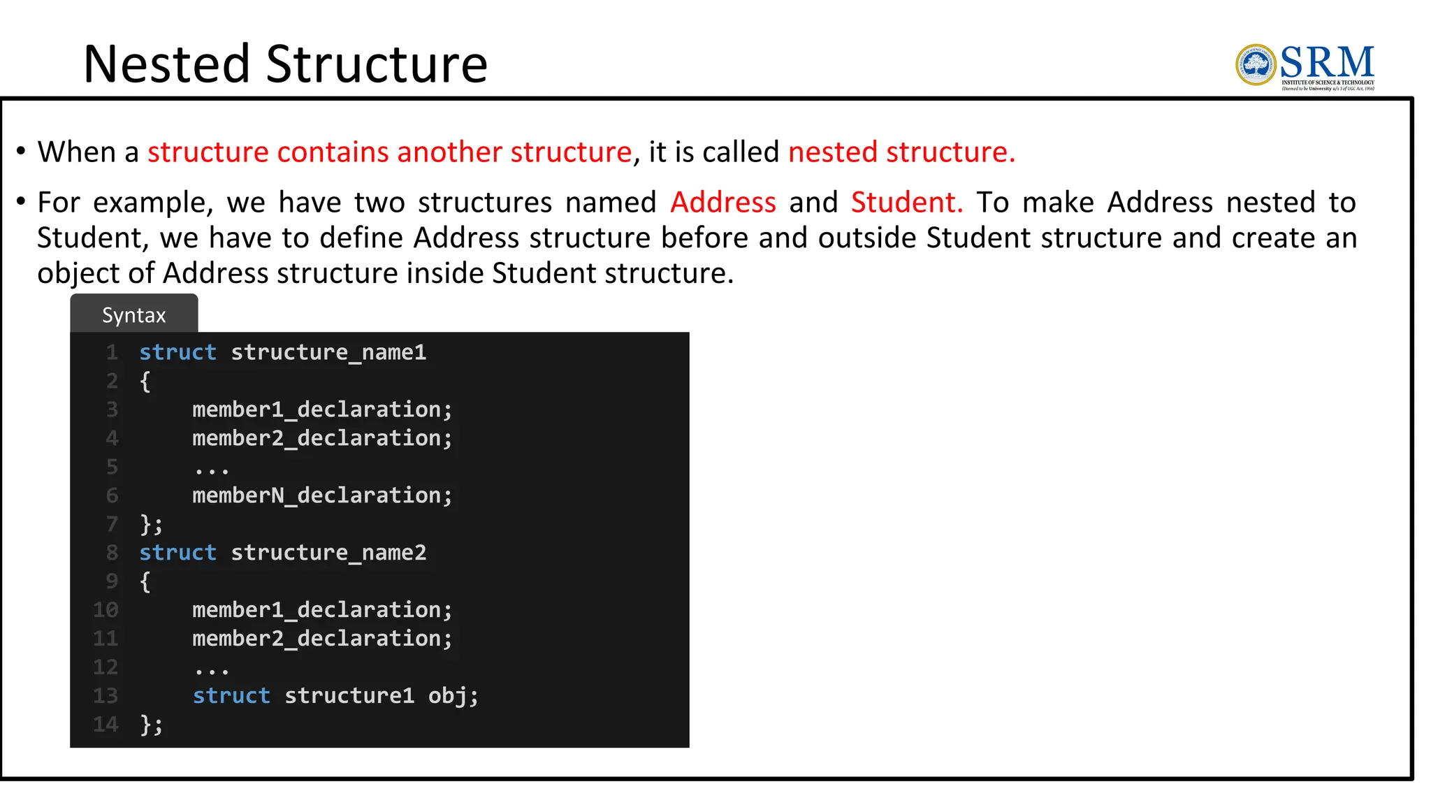Nested Structure
• When a structure contains another structure, it is called nested structure.
• For example, we have two structures named Address and Student. To make Address nested to
Student, we have to define Address structure before and outside Student structure and create an
object of Address structure inside Student structure.
struct structure_name1
{
member1_declaration;
member2_declaration;
...
memberN_declaration;
};
struct structure_name2
{
member1_declaration;
member2_declaration;
...
struct structure1 obj;
};
1
2
3
4
5
6
7
8
9
10
11
12
13
14
Syntax
 