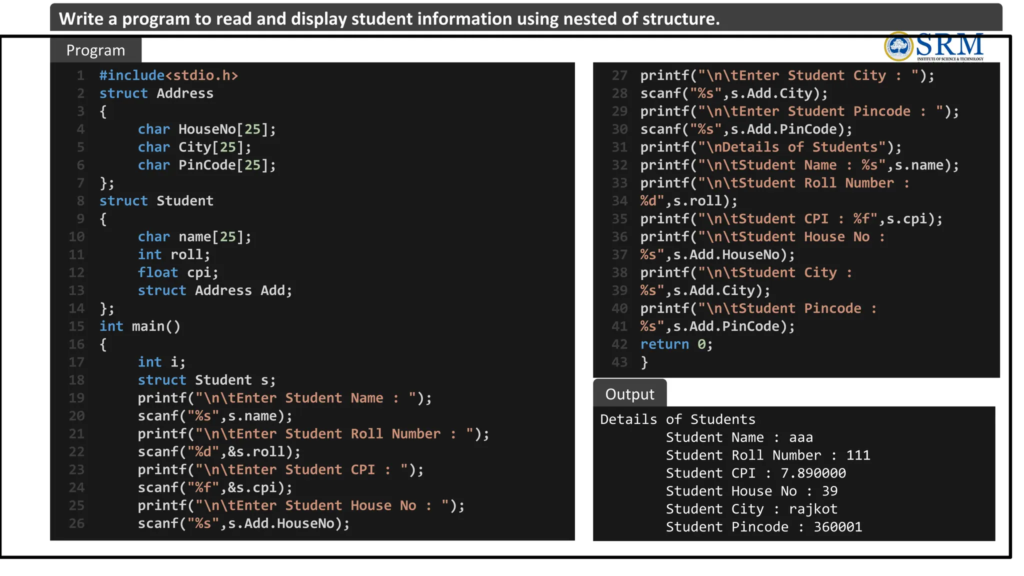 #include<stdio.h>
struct Address
{
char HouseNo[25];
char City[25];
char PinCode[25];
};
struct Student
{
char name[25];
int roll;
float cpi;
struct Address Add;
};
int main()
{
int i;
struct Student s;
printf("ntEnter Student Name : ");
scanf("%s",s.name);
printf("ntEnter Student Roll Number : ");
scanf("%d",&s.roll);
printf("ntEnter Student CPI : ");
scanf("%f",&s.cpi);
printf("ntEnter Student House No : ");
scanf("%s",s.Add.HouseNo);
1
2
3
4
5
6
7
8
9
10
11
12
13
14
15
16
17
18
19
20
21
22
23
24
25
26
Details of Students
Student Name : aaa
Student Roll Number : 111
Student CPI : 7.890000
Student House No : 39
Student City : rajkot
Student Pincode : 360001
Program
Output
Write a program to read and display student information using nested of structure.
printf("ntEnter Student City : ");
scanf("%s",s.Add.City);
printf("ntEnter Student Pincode : ");
scanf("%s",s.Add.PinCode);
printf("nDetails of Students");
printf("ntStudent Name : %s",s.name);
printf("ntStudent Roll Number :
%d",s.roll);
printf("ntStudent CPI : %f",s.cpi);
printf("ntStudent House No :
%s",s.Add.HouseNo);
printf("ntStudent City :
%s",s.Add.City);
printf("ntStudent Pincode :
%s",s.Add.PinCode);
return 0;
}
27
28
29
30
31
32
33
34
35
36
37
38
39
40
41
42
43
 
