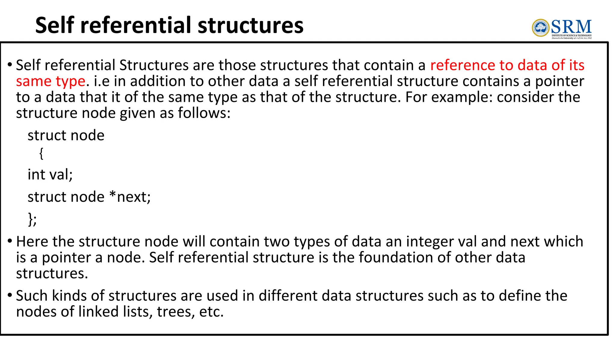 Self referential structures
• Self referential Structures are those structures that contain a reference to data of its
same type. i.e in addition to other data a self referential structure contains a pointer
to a data that it of the same type as that of the structure. For example: consider the
structure node given as follows:
struct node
{
int val;
struct node *next;
};
• Here the structure node will contain two types of data an integer val and next which
is a pointer a node. Self referential structure is the foundation of other data
structures.
• Such kinds of structures are used in different data structures such as to define the
nodes of linked lists, trees, etc.
 