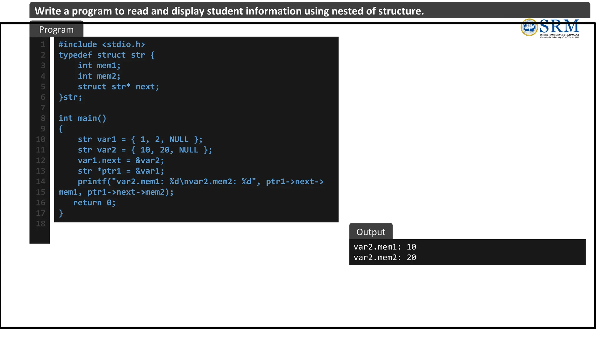 #include <stdio.h>
typedef struct str {
int mem1;
int mem2;
struct str* next;
}str;
int main()
{
str var1 = { 1, 2, NULL };
str var2 = { 10, 20, NULL };
var1.next = &var2;
str *ptr1 = &var1;
printf("var2.mem1: %dnvar2.mem2: %d", ptr1->next->
mem1, ptr1->next->mem2);
return 0;
}
1
2
3
4
5
6
7
8
9
10
11
12
13
14
15
16
17
18
var2.mem1: 10
var2.mem2: 20
Program
Output
Write a program to read and display student information using nested of structure.
 