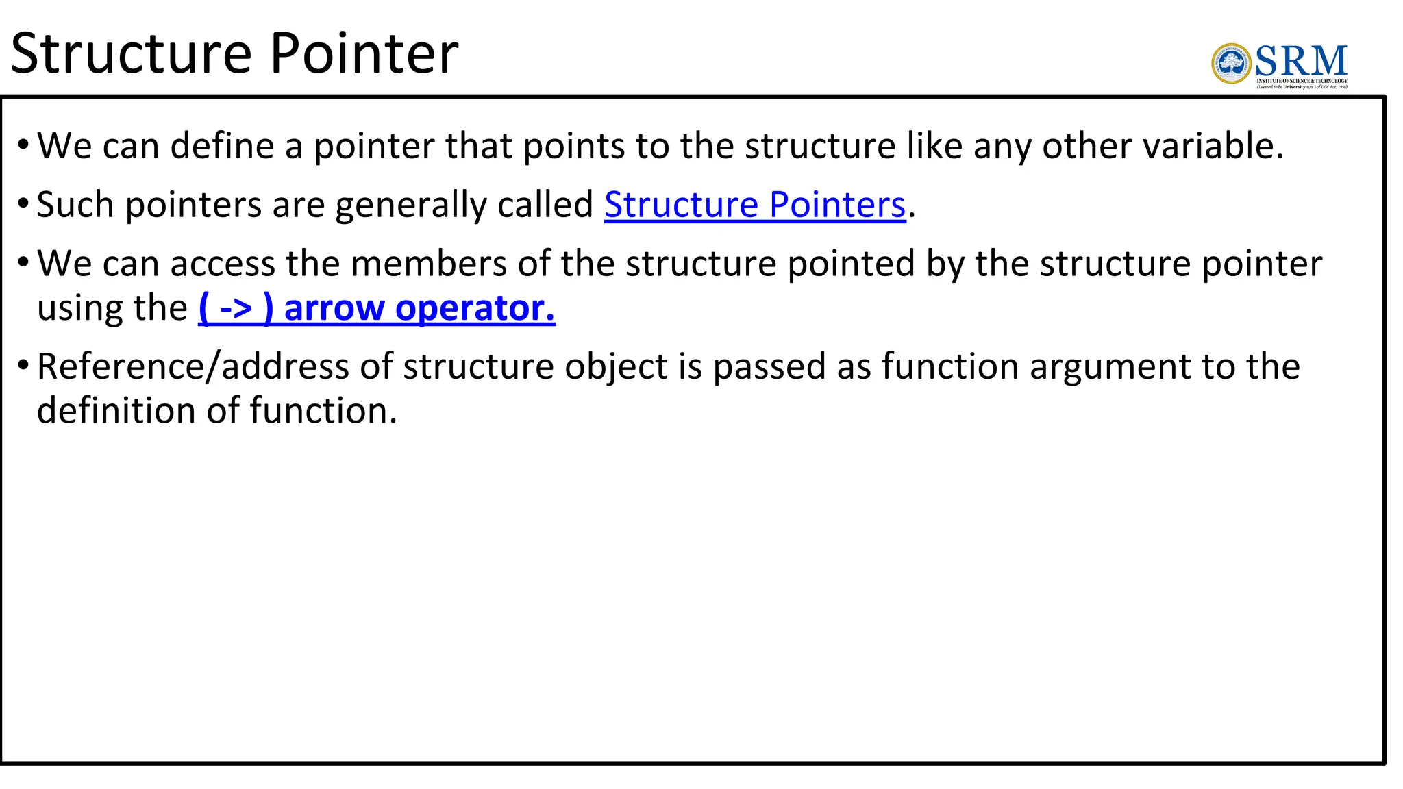 Structure Pointer
•We can define a pointer that points to the structure like any other variable.
•Such pointers are generally called Structure Pointers.
•We can access the members of the structure pointed by the structure pointer
using the ( -> ) arrow operator.
•Reference/address of structure object is passed as function argument to the
definition of function.
 