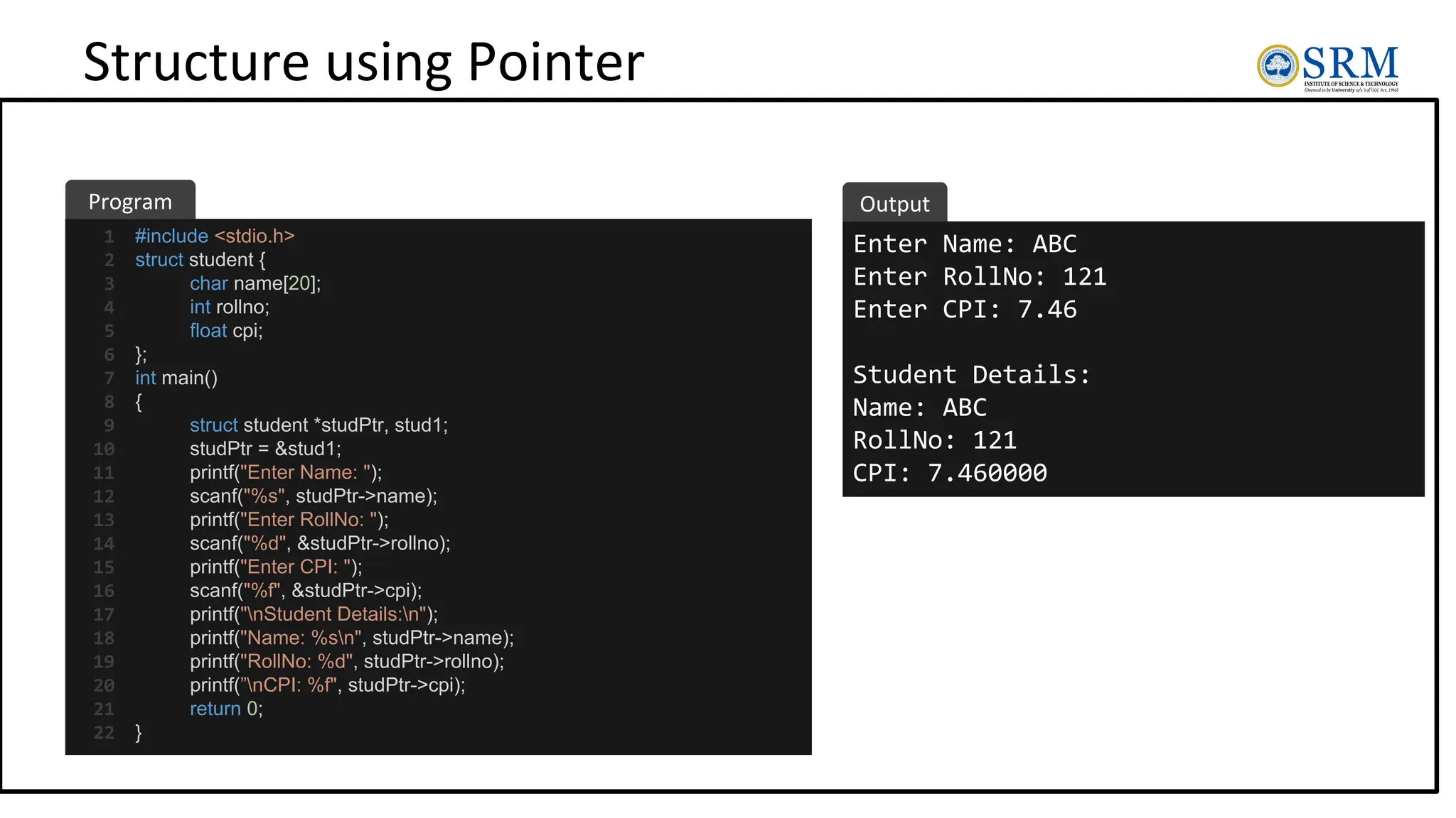 Structure using Pointer
#include <stdio.h>
struct student {
char name[20];
int rollno;
float cpi;
};
int main()
{
struct student *studPtr, stud1;
studPtr = &stud1;
printf("Enter Name: ");
scanf("%s", studPtr->name);
printf("Enter RollNo: ");
scanf("%d", &studPtr->rollno);
printf("Enter CPI: ");
scanf("%f", &studPtr->cpi);
printf("nStudent Details:n");
printf("Name: %sn", studPtr->name);
printf("RollNo: %d", studPtr->rollno);
printf(”nCPI: %f", studPtr->cpi);
return 0;
}
Enter Name: ABC
Enter RollNo: 121
Enter CPI: 7.46
Student Details:
Name: ABC
RollNo: 121
CPI: 7.460000
Program Output
1
2
3
4
5
6
7
8
9
10
11
12
13
14
15
16
17
18
19
20
21
22
 