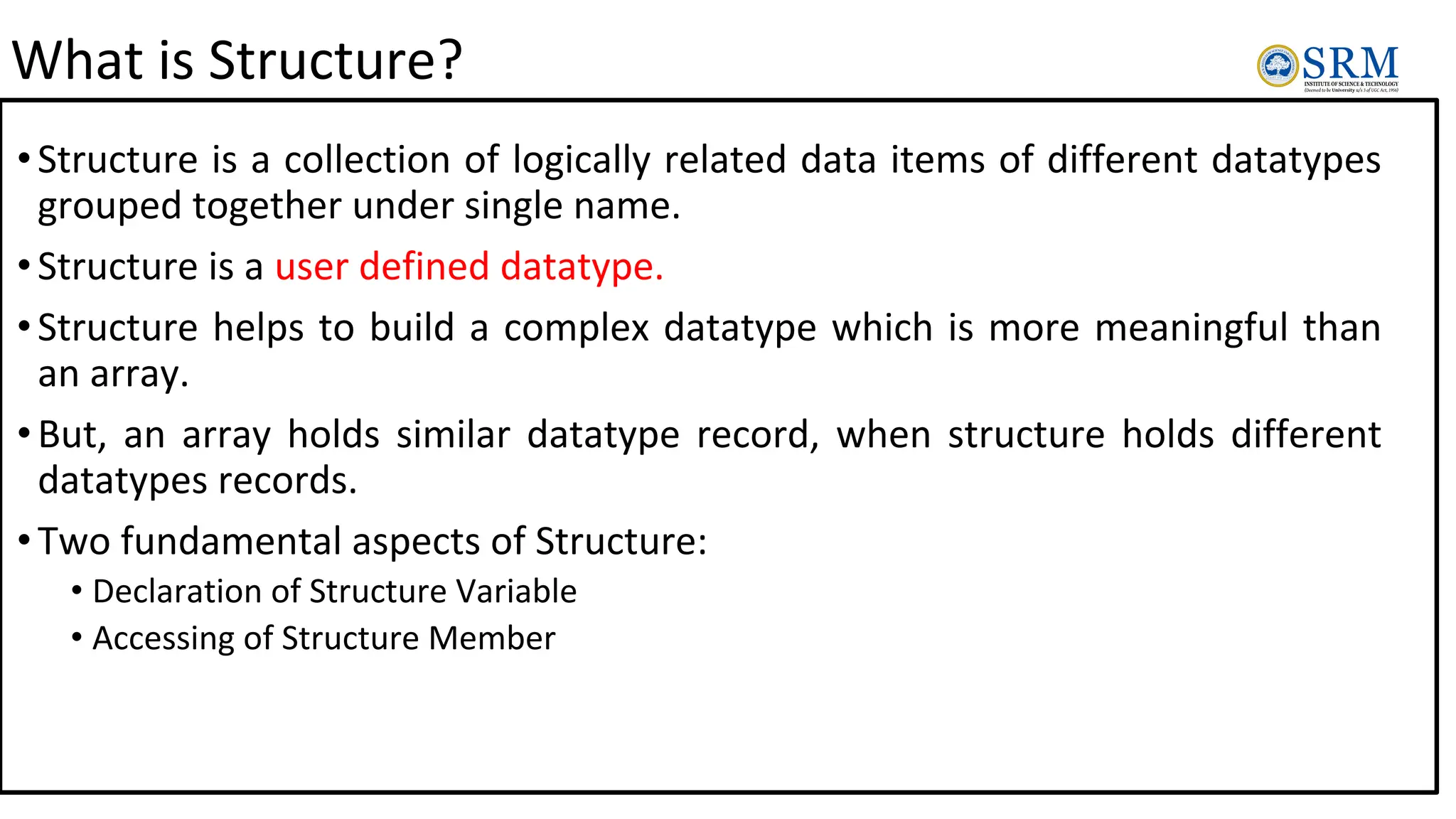What is Structure?
•Structure is a collection of logically related data items of different datatypes
grouped together under single name.
•Structure is a user defined datatype.
•Structure helps to build a complex datatype which is more meaningful than
an array.
•But, an array holds similar datatype record, when structure holds different
datatypes records.
•Two fundamental aspects of Structure:
• Declaration of Structure Variable
• Accessing of Structure Member
 