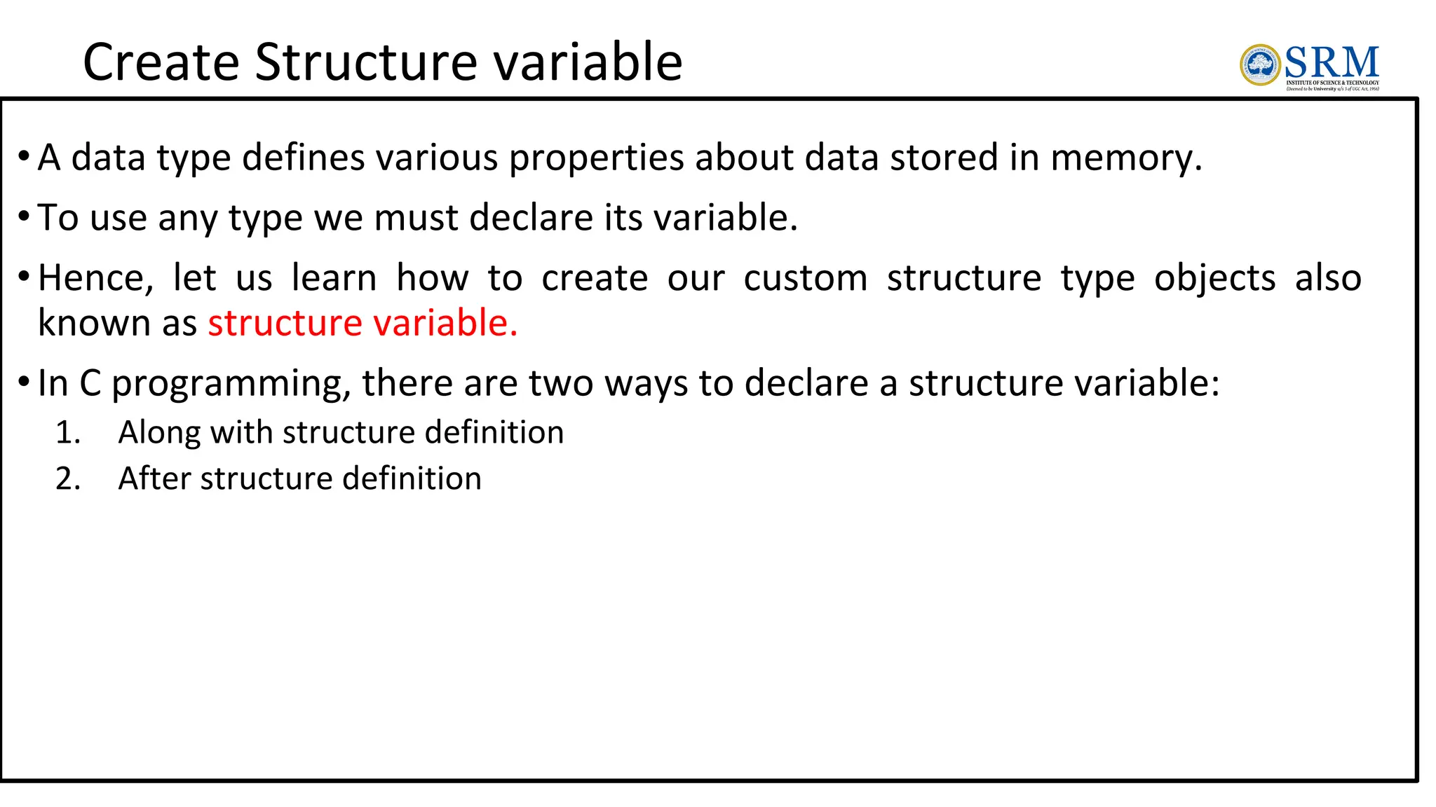 Create Structure variable
•A data type defines various properties about data stored in memory.
•To use any type we must declare its variable.
•Hence, let us learn how to create our custom structure type objects also
known as structure variable.
•In C programming, there are two ways to declare a structure variable:
1. Along with structure definition
2. After structure definition
 