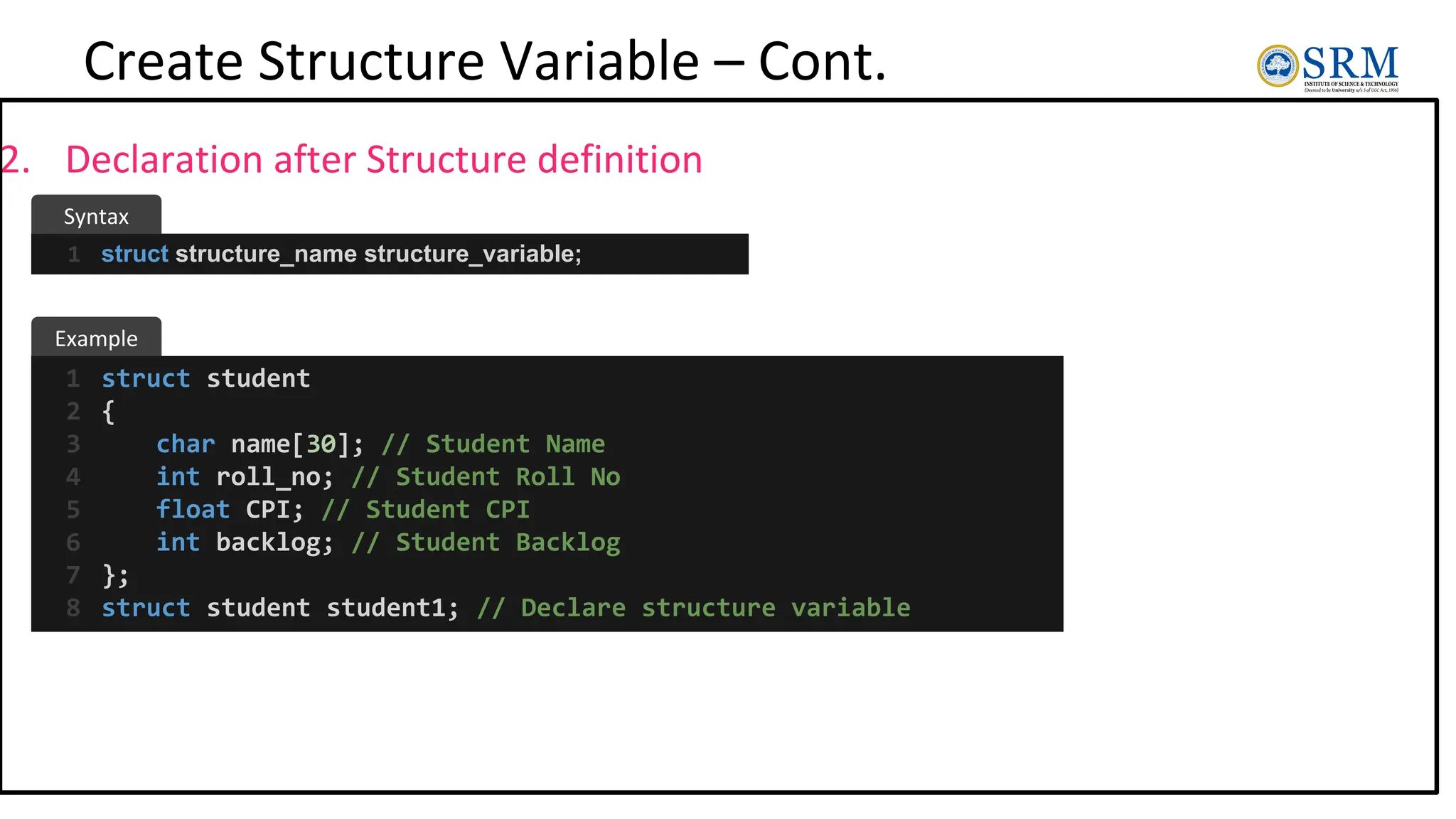 Create Structure Variable – Cont.
2. Declaration after Structure definition
struct structure_name structure_variable;
1
struct student
{
char name[30]; // Student Name
int roll_no; // Student Roll No
float CPI; // Student CPI
int backlog; // Student Backlog
};
struct student student1; // Declare structure variable
1
2
3
4
5
6
7
8
Example
Syntax
 