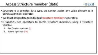 Access Structure member (data)
•Structure is a complex data type, we cannot assign any value directly to it
using assignment operator.
•We must assign data to individual structure members separately.
•C supports two operators to access structure members, using a structure
variable.
1. Dot/period operator (.)
2. Arrow operator (->)
 