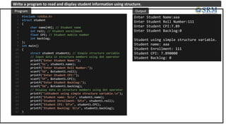 #include <stdio.h>
struct student
{
char name[40]; // Student name
int roll; // Student enrollment
float CPI; // Student mobile number
int backlog;
};
int main()
{
struct student student1; // Simple structure variable
// Input data in structure members using dot operator
printf("Enter Student Name:");
scanf("%s", student1.name);
printf("Enter Student Roll Number:");
scanf("%d", &student1.roll);
printf("Enter Student CPI:");
scanf("%f", &student1.CPI);
printf("Enter Student Backlog:");
scanf("%d", &student1.backlog);
// Display data in structure members using dot operator
printf("nStudent using simple structure variable.n");
printf("Student name: %sn", student1.name);
printf("Student Enrollment: %dn", student1.roll);
printf("Student CPI: %fn", student1.CPI);
printf("Student Backlog: %in", student1.backlog);
}
1
2
3
4
5
6
7
8
9
10
11
12
13
14
15
16
17
18
19
20
21
22
23
24
25
26
27
Enter Student Name:aaa
Enter Student Roll Number:111
Enter Student CPI:7.89
Enter Student Backlog:0
Student using simple structure variable.
Student name: aaa
Student Enrollment: 111
Student CPI: 7.890000
Student Backlog: 0
Program Output
Write a program to read and display student information using structure.
 