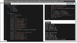 #include<stdio.h>
struct time {
int hours;
int minutes;
int seconds;
};
int main() {
struct time t1,t2;
int h, m, s;
//1st time
printf ("Enter 1st time.");
printf ("nEnter Hours: ");
scanf ("%d",&t1.hours);
printf ("Enter Minutes: ");
scanf ("%d",&t1.minutes);
printf ("Enter Seconds: ");
scanf ("%d",&t1.seconds);
printf ("The Time is
%d:%d:%d",t1.hours,t1.minutes,t1.seconds);
//2nd time
printf ("nnEnter the 2nd time.");
printf ("nEnter Hours: ");
scanf ("%d",&t2.hours);
printf ("Enter Minutes: ");
scanf ("%d",&t2.minutes);
printf ("Enter Seconds: ");
1
2
3
4
5
6
7
8
9
10
11
12
13
14
15
16
17
18
19
20
21
22
23
24
25
26
Enter 1st time.
Enter Hours: 1
Enter Minutes: 20
Enter Seconds: 20
The Time is 1:20:20
Enter the 2nd time.
Enter Hours: 2
Enter Minutes: 10
Enter Seconds: 10
The Time is 2:10:10
Sum of the two time's is 3:30:30
Program
Output
Write a program to declare time structure and read two different time period and display sum of it.
scanf ("%d",&t2.seconds);
printf ("The Time is
%d:%d:%d",t2.hours,t2.minutes,t2.secon
ds);
h = t1.hours + t2.hours;
m = t1.minutes + t2.minutes;
s = t1.seconds + t2.seconds;
printf ("nSum of the two time's is
%d:%d:%d",h,m,s);
return 0;
}
27
28
29
30
31
32
33
34
35
36
37
 
