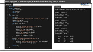#include<stdio.h>
struct student {
char name[20];
int rollno;
float cpi;
};
int main( ) {
int i,n;
printf("Enter how many records u want to store : ");
scanf("%d",&n);
struct student sarr[n];
for(i=0; i<n; i++)
{
printf("nEnter %d record : n",i+1);
printf("Enter Name : ");
scanf("%s",sarr[i].name);
printf("Enter RollNo. : ");
scanf("%d",&sarr[i].rollno);
printf("Enter CPI : ");
scanf("%f",&sarr[i].cpi);
}
printf("ntNametRollNotMarkstn");
for(i=0; i<n; i++) {
printf("t%stt%dtt%.2ftn", sarr[i].name,
sarr[i].rollno, sarr[i].cpi);
}
return 0;
}
1
2
3
4
5
6
7
8
9
10
11
12
13
14
15
16
17
18
19
20
21
22
23
24
25
26
27
28
Enter how many records u want to store : 3
Enter 1 record :
Enter Name : aaa
Enter RollNo. : 111
Enter CPI : 7.89
Enter 2 record :
Enter Name : bbb
Enter RollNo. : 222
Enter CPI : 7.85
Enter 3 record :
Enter Name : ccc
Enter RollNo. : 333
Enter CPI : 8.56
Name RollNo Marks
aaa 111 7.89
bbb 222 7.85
ccc 333 8.56
Program
Output
Write a program to read and display N student information using array of structure.
 