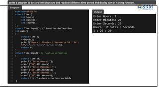 #include<stdio.h>
struct Time {
int hours;
int minutes;
int seconds;
};
struct Time input(); // function declaration
int main()
{
struct Time t;
t=input();
printf("Hours : Minutes : Secondsn %d : %d :
%d",t.hours,t.minutes,t.seconds);
return 0;
}
struct Time input() // function definition
{
struct Time tt;
printf ("Enter Hours: ");
scanf ("%d",&tt.hours);
printf ("Enter Minutes: ");
scanf ("%d",&tt.minutes);
printf ("Enter Seconds: ");
scanf ("%d",&tt.seconds);
return tt; // return structure variable
}
1
2
3
4
5
6
7
8
9
10
11
12
13
14
15
16
17
18
19
20
21
22
23
24
25
26
Enter Hours: 1
Enter Minutes: 20
Enter Seconds: 20
Hours : Minutes : Seconds
1 : 20 : 20
Program
Output
Write a program to declare time structure and read two different time period and display sum of it using function.
 