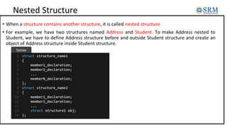 Nested Structure
• When a structure contains another structure, it is called nested structure.
• For example, we have two structures named Address and Student. To make Address nested to
Student, we have to define Address structure before and outside Student structure and create an
object of Address structure inside Student structure.
struct structure_name1
{
member1_declaration;
member2_declaration;
...
memberN_declaration;
};
struct structure_name2
{
member1_declaration;
member2_declaration;
...
struct structure1 obj;
};
1
2
3
4
5
6
7
8
9
10
11
12
13
14
Syntax
 